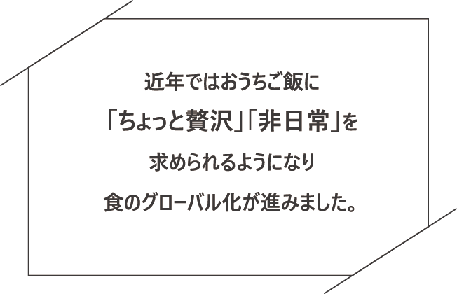 近年ではおうちご飯に「ちょっと贅沢」「非日常」を求められるようになり食のグローバル化が進みました。