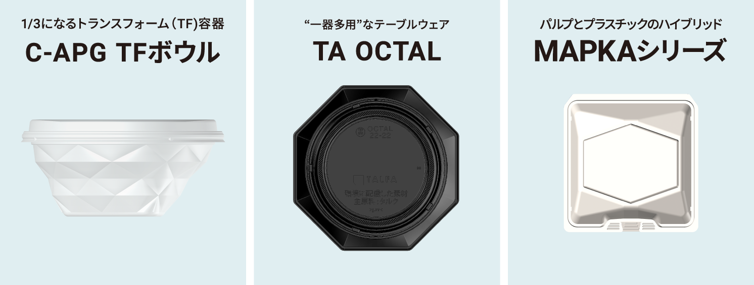 3分の1になるトランスフォーム(TF)容器C-APG TFボウル　つぶせる容器で資源ごみを減容化 C-APG素材で「使用前」も「使用後」もエコ　環境を考えた軽量化　原料の使用量を削減し、薄肉軽量仕様に！強度はしっかり確保　天面部分にエコマーク刻印　環境素材に消費者にわかりやすくアピールできる　一器多用なテーブルウェア　TA OCTAL　TALFA素材でCO2排出量削減容器の刻印で環境への貢献を消費者にアピール　食卓をスマートに演出　特徴的なリムデザインが食卓を高見えさせる　リム：容器のふち部分　内嵌合で漏れにくい　防汁性のある嵌合方式　パルプとプラスチックのハイブレッド　MAPKAシリーズ　パルプ(紙パウダー)が主原料　紙と同じように処分することができる＊詳しくは書く自治体の分別ルールをご確認ください　紙のような風合い　一目で環境配慮型素材であることが伝わる素材感　油や水分も染み込みにくい　バルプとPPの2種3層構造